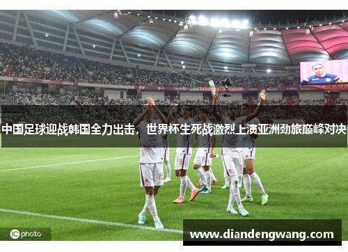 中国足球迎战韩国全力出击，世界杯生死战激烈上演亚洲劲旅巅峰对决