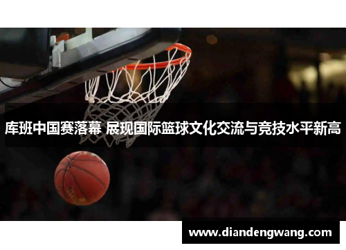 库班中国赛落幕 展现国际篮球文化交流与竞技水平新高